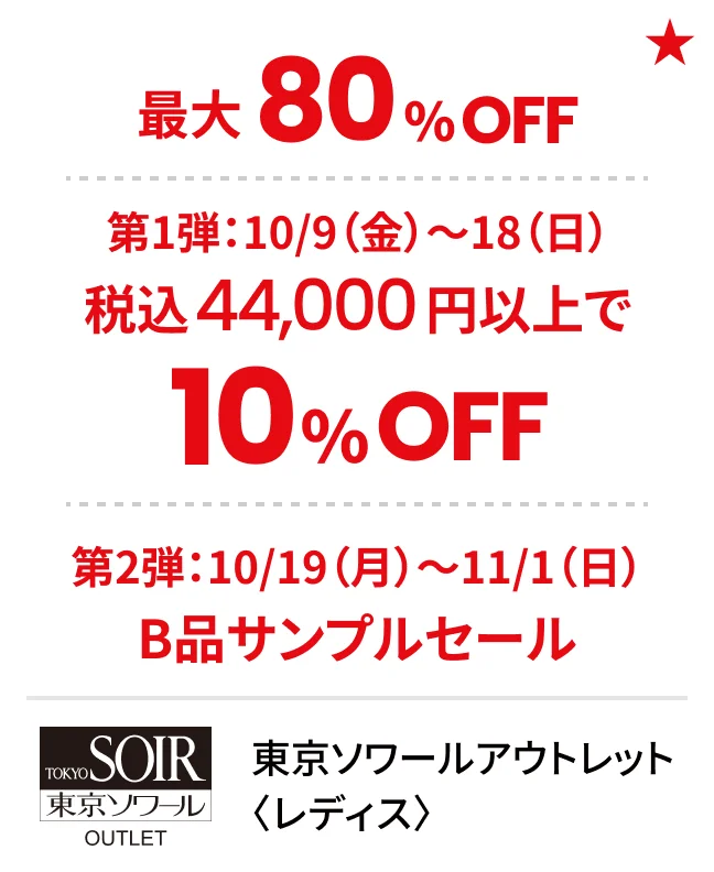 東京ソワールアウトレット〈レディス〉最大80%OFF 第1弾：10/9（金）〜18（日）税込44,000円以上で10%OFF 第2弾：10/19（月）〜11/1（日）B品サンプルセール