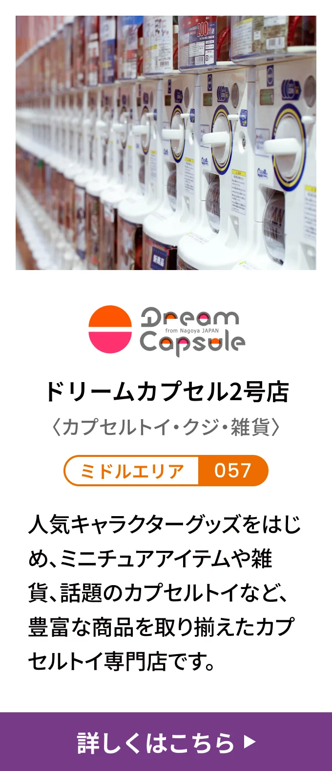 ドリームカプセル2号店〈カプセルトイ・クジ・雑貨〉[ミドルエリア 057] 人気キャラクターグッズをはじめ、ミニチュアアイテムや雑貨、話題のカプセルトイなど、豊富な商品を取り揃えたカプセルトイ専門店です。