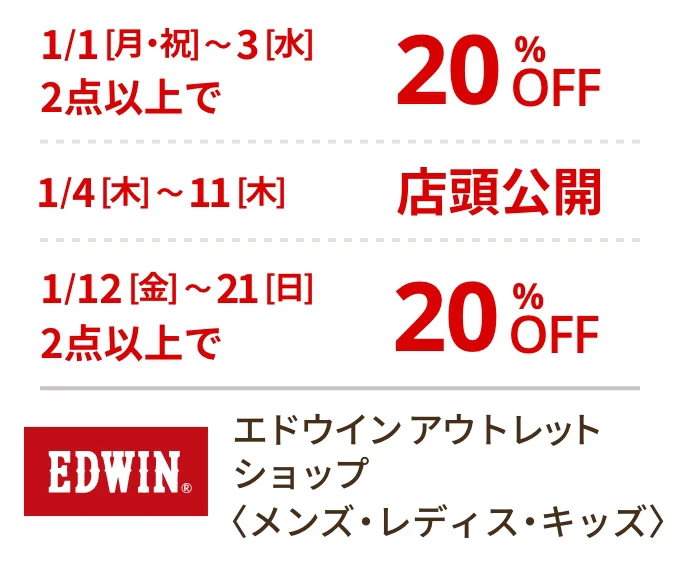 エドウイン アウトレット ショップ〈メンズ・レディス・キッズ〉1/1[月・祝]~3[水]2点以上で20%OFF 1/4[木]~11[木]店頭公開 1/12[金]~21[日]2点以上で20%OFF
