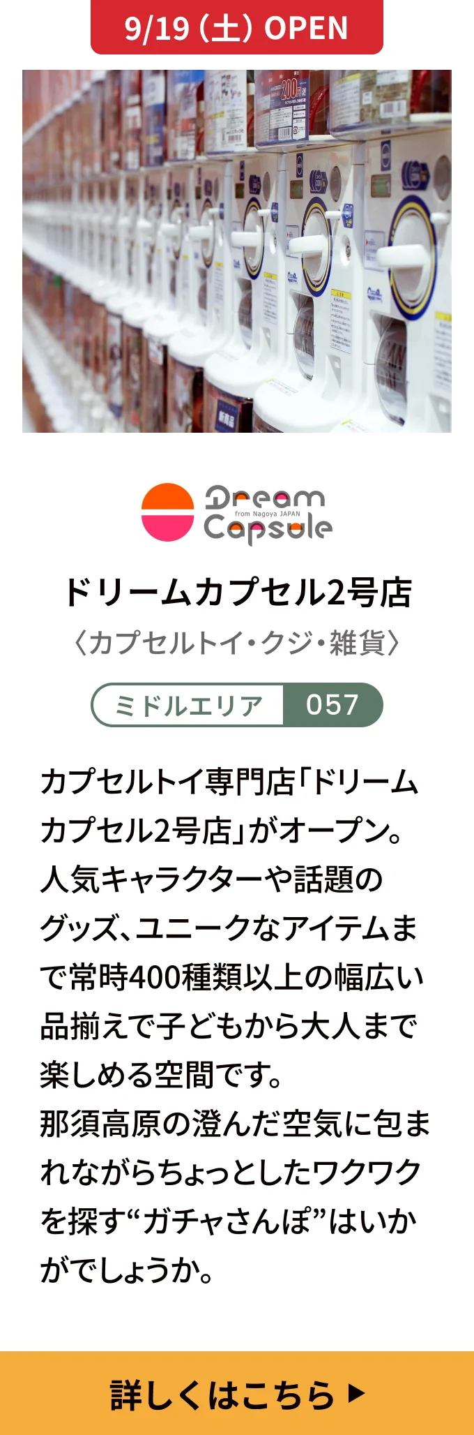 【9/19（土）OPEN】ドリームカプセル2号店〈カプセルトイ・クジ・雑貨〉[ミドルエリア 057] カプセルトイ専門店「ドリームカプセル2号店」がオープン。人気キャラクターや話題のグッズ、ユニークなアイテムまで常時400種類以上の幅広い品揃えで子どもから大人まで楽しめる空間です。那須高原の澄んだ空気に包まれながらちょっとしたワクワクを探す“ガチャさんぽ”はいかがでしょうか。