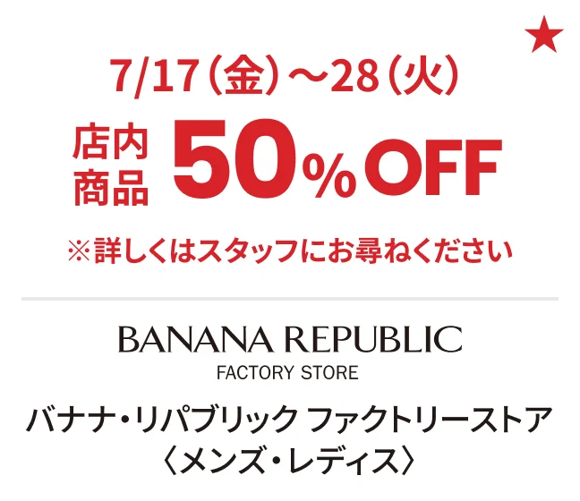 バナナ・リパブリック ファクトリーストア〈メンズ・レディス〉7/17（金）〜28（火）店内商品50%OFF ※詳しくはスタッフにお尋ねください