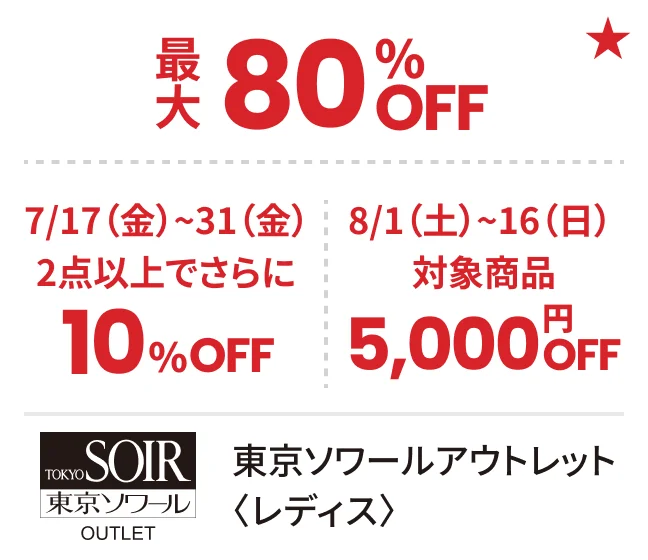 東京ソワールアウトレット〈レディス〉最大80%OFF 7/17（金）~31（金）8/1（土）~16（日）対象商品2点以上でさらに10%OFF 5,000円OFF