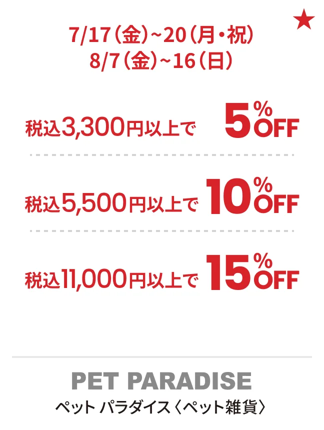 ペット パラダイス〈ペット雑貨〉7/17（金）~20（月・祝）8/7（金）~16（日）税込3,300円以上で5%OFF 税込5,500円以上で10%OFF 税込11,000円以上で15%OFF