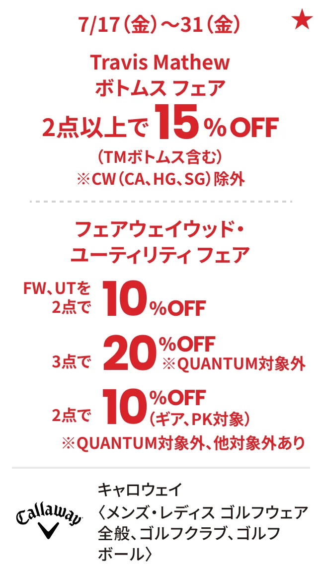 キャロウェイ〈メンズ・レディス ゴルフウェア全般、ゴルフクラブ、ゴルフボール〉7/17（金）〜31（金）Travis Mathew ボトムス フェア 2点以上で15%OFF（TMボトムス含む）※CW（CA、HG、SG）除外 フェアウェイウッド・ユーティリティ フェア FW、UTを2点で10%OFF 3点で20%OFF ※QUANTUM対象外 2点で10%OFF（ギア、PK対象）※QUANTUM対象外、他対象外あり