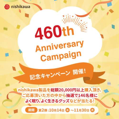 nishikawa460周年記念キャンペーン第二弾!2026年10月14日(水)~11月30日(月)nishikawa製品を総額20,000円以上購入頂き、ご応募頂いた方の中から抽選で合計146名様によく眠り、よく生きるグッズなどが当たる!※詳しくは店舗またはキャンペーンサイトまで